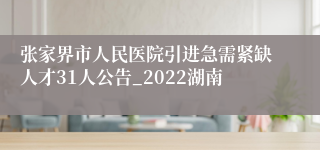 张家界市人民医院引进急需紧缺人才31人公告_2022湖南