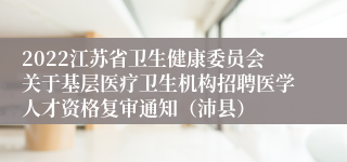 2022江苏省卫生健康委员会关于基层医疗卫生机构招聘医学人才资格复审通知（沛县）