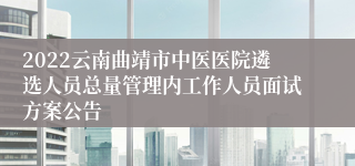 2022云南曲靖市中医医院遴选人员总量管理内工作人员面试方案公告