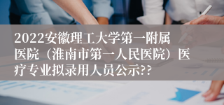 2022安徽理工大学第一附属医院（淮南市第一人民医院）医疗专业拟录用人员公示??