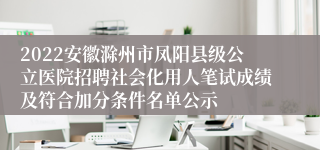 2022安徽滁州市凤阳县级公立医院招聘社会化用人笔试成绩及符合加分条件名单公示