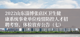 2022山东淄博张店区卫生健康系统事业单位疫情防控人才招聘考察、体检放弃公告（七）