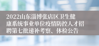 2022山东淄博张店区卫生健康系统事业单位疫情防控人才招聘第七批递补考察、体检公告