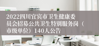 2022四川宜宾市卫生健康委员会招募公共卫生特别服务岗（市级单位）140人公告