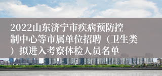 2022山东济宁市疾病预防控制中心等市属单位招聘（卫生类）拟进入考察体检人员名单