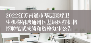 2022江苏南通市基层医疗卫生机构招聘通州区基层医疗机构招聘笔试成绩和资格复审公告