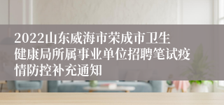 2022山东威海市荣成市卫生健康局所属事业单位招聘笔试疫情防控补充通知