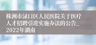 株洲市渌口区人民医院关于医疗人才招聘引进实施办法的公告_2022年湖南