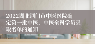 2022湖北荆门市中医医院确定第一批中医、中医全科学员录取名单的通知