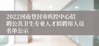 2022河南登封市疾控中心招聘公共卫生专业人才拟聘用人员名单公示