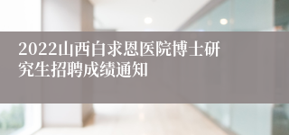 2022山西白求恩医院博士研究生招聘成绩通知