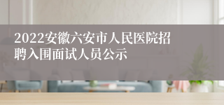 2022安徽六安市人民医院招聘入围面试人员公示