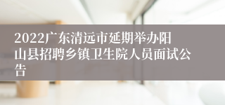 2022广东清远市延期举办阳山县招聘乡镇卫生院人员面试公告