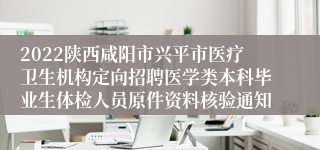 2022陕西咸阳市兴平市医疗卫生机构定向招聘医学类本科毕业生体检人员原件资料核验通知