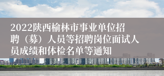 2022陕西榆林市事业单位招聘（募）人员等招聘岗位面试人员成绩和体检名单等通知