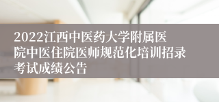 2022江西中医药大学附属医院中医住院医师规范化培训招录考试成绩公告