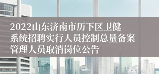 2022山东济南市历下区卫健系统招聘实行人员控制总量备案管理人员取消岗位公告