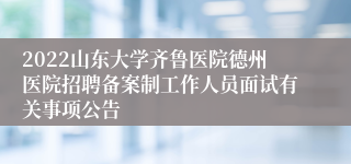 2022山东大学齐鲁医院德州医院招聘备案制工作人员面试有关事项公告