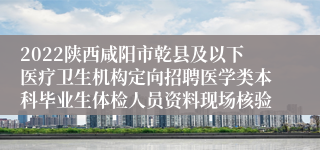 2022陕西咸阳市乾县及以下医疗卫生机构定向招聘医学类本科毕业生体检人员资料现场核验