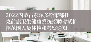 2022内蒙古鄂尔多斯市鄂托克前旗卫生健康系统招聘考试扩招范围人员体检和考察通知