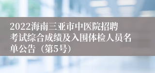 2022海南三亚市中医院招聘考试综合成绩及入围体检人员名单公告（第5号）