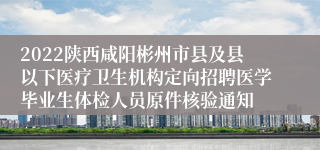 2022陕西咸阳彬州市县及县以下医疗卫生机构定向招聘医学毕业生体检人员原件核验通知