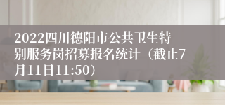 2022四川德阳市公共卫生特别服务岗招募报名统计（截止7月11日11:50）