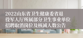 2022山东省卫生健康委省退役军人厅所属部分卫生事业单位招聘取消岗位及核减人数公告