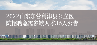 2022山东东营利津县公立医院招聘急需紧缺人才36人公告