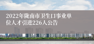 2022年陇南市卫生口事业单位人才引进226人公告