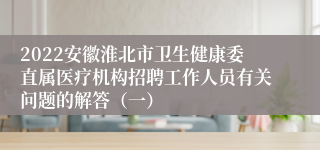 2022安徽淮北市卫生健康委直属医疗机构招聘工作人员有关问题的解答（一）