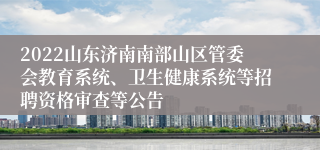 2022山东济南南部山区管委会教育系统、卫生健康系统等招聘资格审查等公告