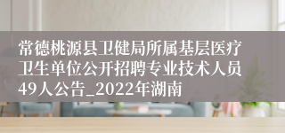 常德桃源县卫健局所属基层医疗卫生单位公开招聘专业技术人员49人公告_2022年湖南