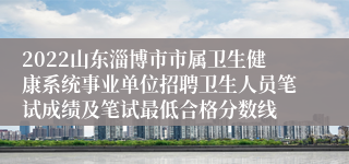 2022山东淄博市市属卫生健康系统事业单位招聘卫生人员笔试成绩及笔试最低合格分数线