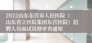 2022山东东营市人民医院（山东省立医院集团东营医院）招聘人员面试资格审查通知