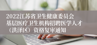 2022江苏省卫生健康委员会基层医疗卫生机构招聘医学人才（洪泽区）资格复审通知