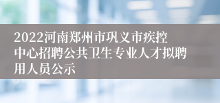 2022河南郑州市巩义市疾控中心招聘公共卫生专业人才拟聘用人员公示