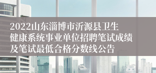 2022山东淄博市沂源县卫生健康系统事业单位招聘笔试成绩及笔试最低合格分数线公告