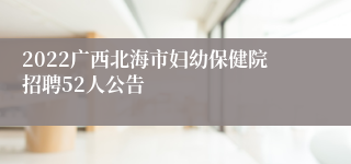 2022广西北海市妇幼保健院招聘52人公告