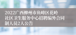 2022广西柳州市鱼峰区花岭社区卫生服务中心招聘编外合同制人员2人公告