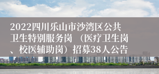 2022四川乐山市沙湾区公共卫生特别服务岗 （医疗卫生岗、校医辅助岗）招募38人公告