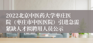 2022北京中医药大学枣庄医院（枣庄市中医医院）引进急需紧缺人才拟聘用人员公示