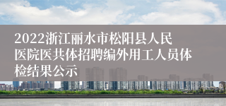 2022浙江丽水市松阳县人民医院医共体招聘编外用工人员体检结果公示