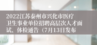 2022江苏泰州市兴化市医疗卫生事业单位招聘高层次人才面试、体检通告（7月13日发布）