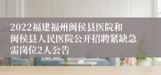 2022福建福州闽侯县医院和闽侯县人民医院公开招聘紧缺急需岗位2人公告