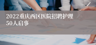 2022重庆西区医院招聘护理50人启事