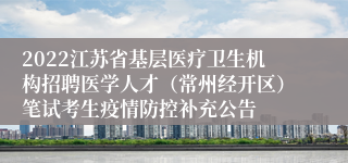 2022江苏省基层医疗卫生机构招聘医学人才（常州经开区）笔试考生疫情防控补充公告