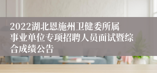 2022湖北恩施州卫健委所属事业单位专项招聘人员面试暨综合成绩公告