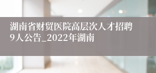 湖南省财贸医院高层次人才招聘9人公告_2022年湖南