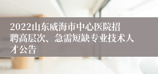 2022山东威海市中心医院招聘高层次、急需短缺专业技术人才公告